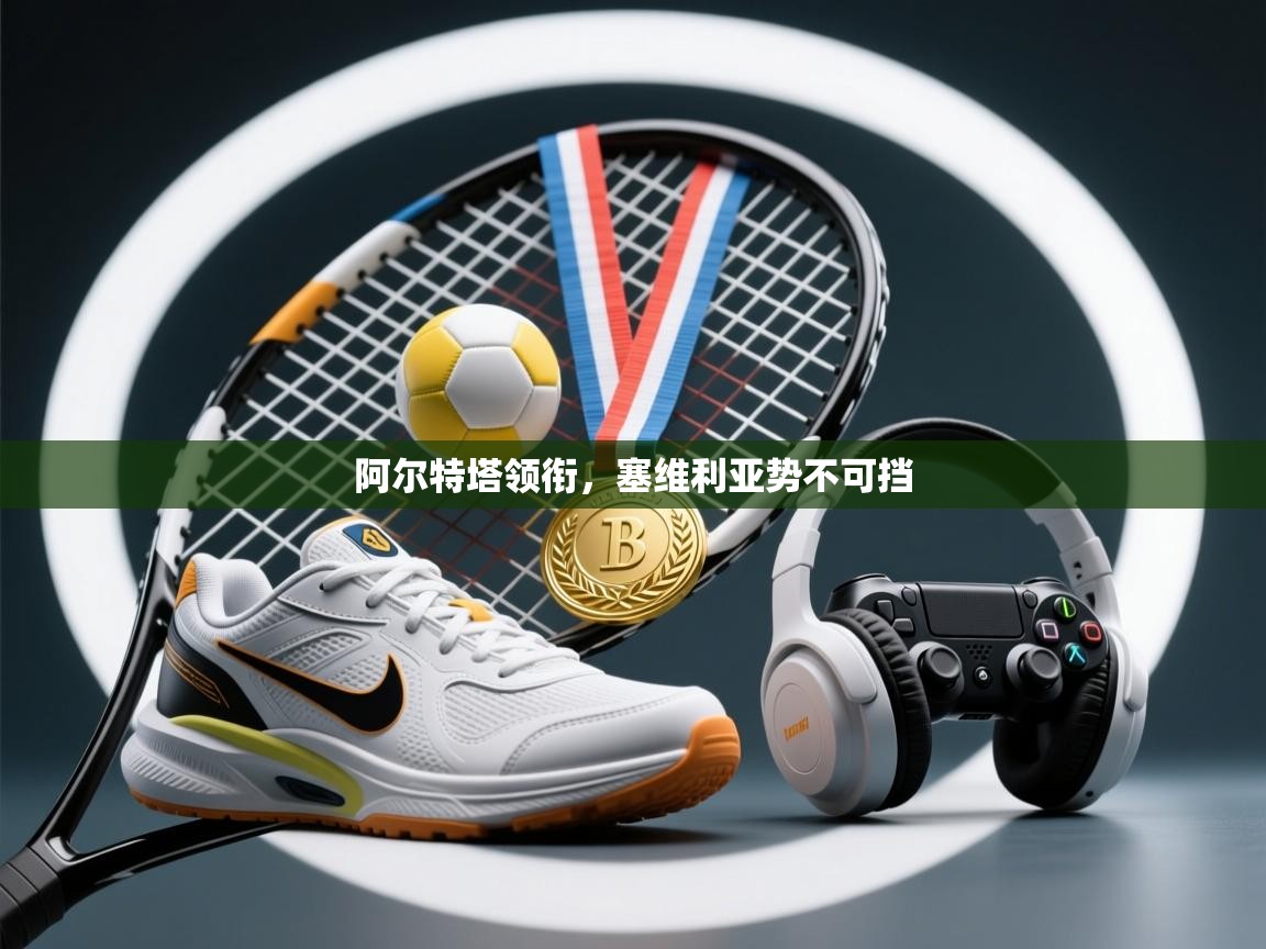 开云体育app下载官网-阿尔特塔领衔,塞维利亚势不可挡 第3张